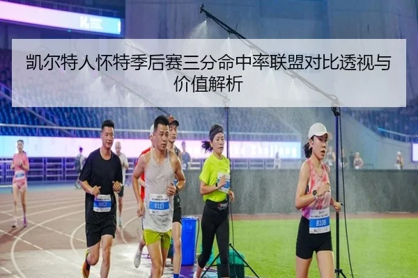 凯尔特人怀特季后赛三分命中率联盟对比透视与价值解析