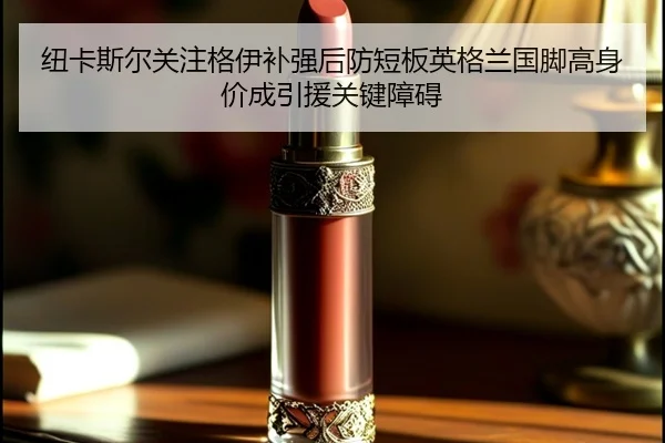纽卡斯尔关注格伊补强后防短板英格兰国脚高身价成引援关键障碍