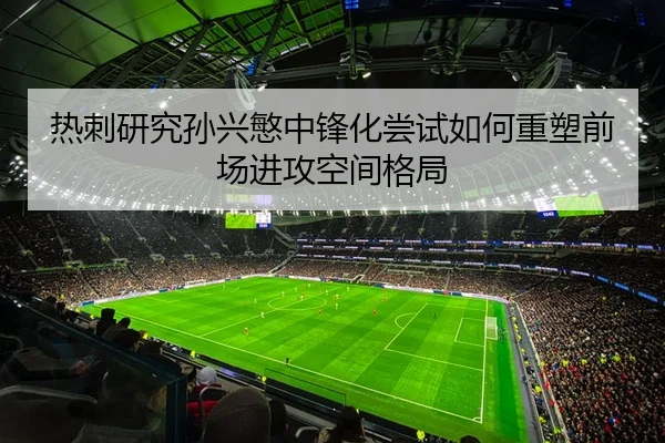 热刺研究孙兴慜中锋化尝试如何重塑前场进攻空间格局