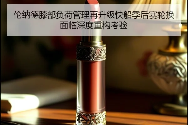 伦纳德膝部负荷管理再升级快船季后赛轮换面临深度重构考验