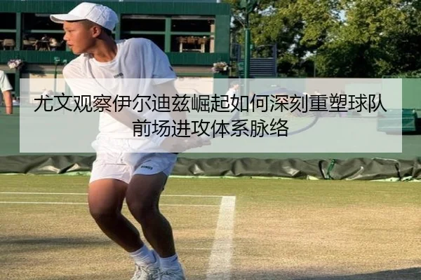 尤文观察伊尔迪兹崛起如何深刻重塑球队前场进攻体系脉络