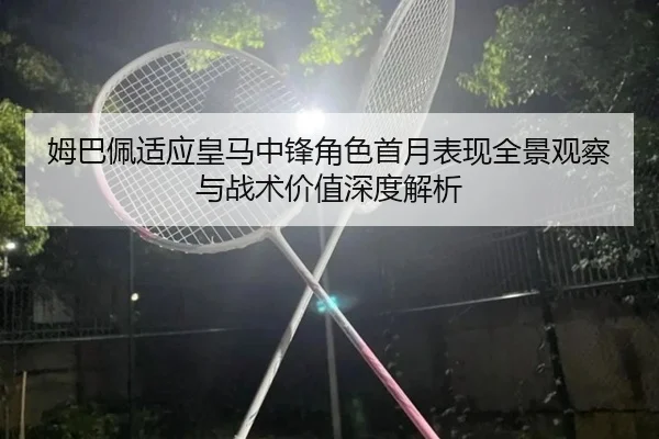 姆巴佩适应皇马中锋角色首月表现全景观察与战术价值深度解析