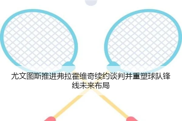 尤文图斯推进弗拉霍维奇续约谈判并重塑球队锋线未来布局