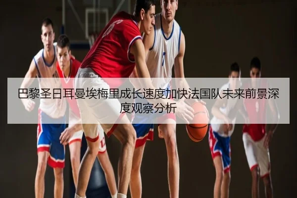 巴黎圣日耳曼埃梅里成长速度加快法国队未来前景深度观察分析