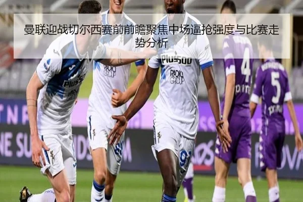 曼联迎战切尔西赛前前瞻聚焦中场逼抢强度与比赛走势分析