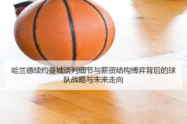 哈兰德续约曼城谈判细节与薪资结构博弈背后的球队战略与未来走向