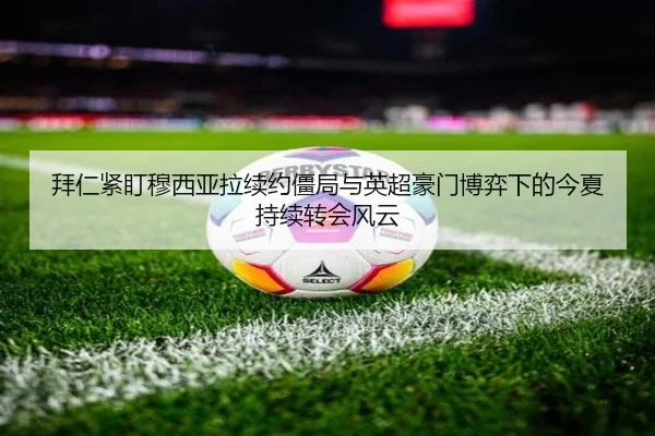 拜仁紧盯穆西亚拉续约僵局与英超豪门博弈下的今夏持续转会风云