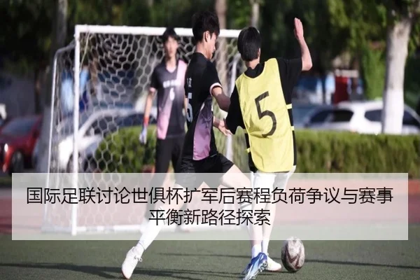 国际足联讨论世俱杯扩军后赛程负荷争议与赛事平衡新路径探索