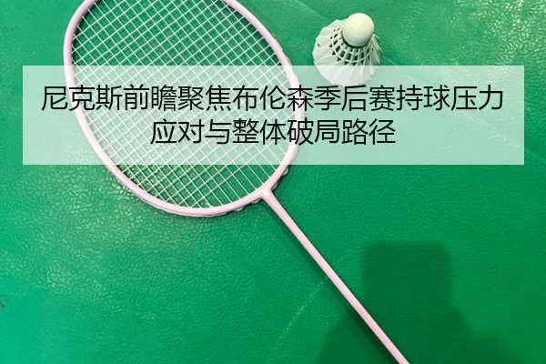 尼克斯前瞻聚焦布伦森季后赛持球压力应对与整体破局路径