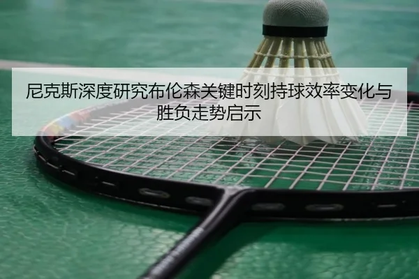 尼克斯深度研究布伦森关键时刻持球效率变化与胜负走势启示