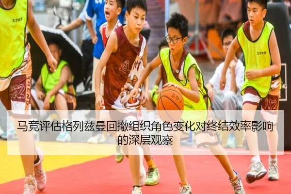 马竞评估格列兹曼回撤组织角色变化对终结效率影响的深层观察
