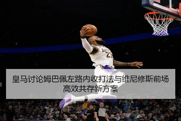 皇马讨论姆巴佩左路内收打法与维尼修斯前场高效共存新方案