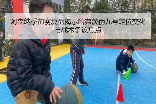 阿森纳季前赛复盘揭示哈弗茨伪九号定位变化与战术争议焦点