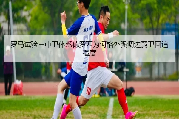 罗马试验三中卫体系德罗西为何格外强调边翼卫回追强度